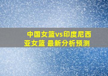 中国女篮vs印度尼西亚女篮 最新分析预测